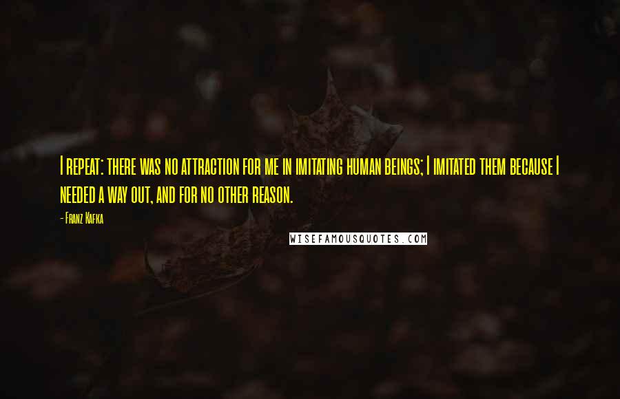 Franz Kafka Quotes: I repeat: there was no attraction for me in imitating human beings; I imitated them because I needed a way out, and for no other reason.
