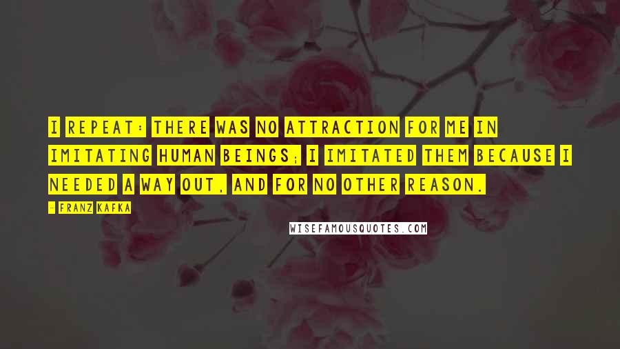 Franz Kafka Quotes: I repeat: there was no attraction for me in imitating human beings; I imitated them because I needed a way out, and for no other reason.