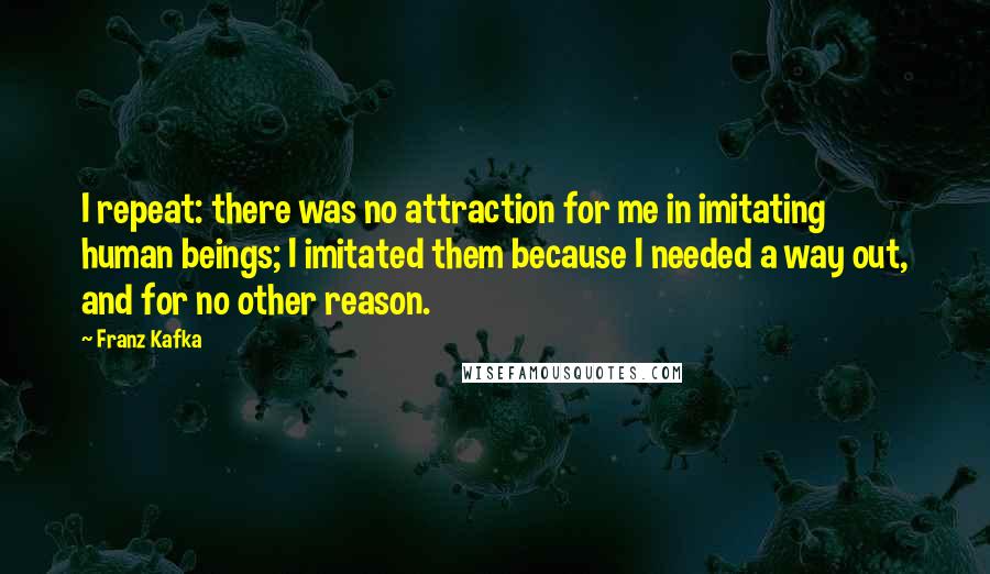 Franz Kafka Quotes: I repeat: there was no attraction for me in imitating human beings; I imitated them because I needed a way out, and for no other reason.