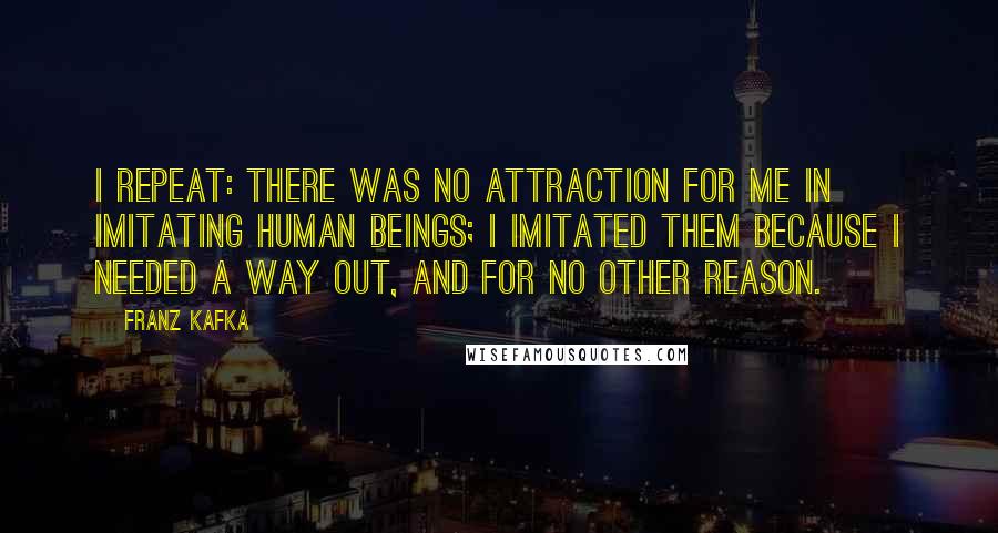 Franz Kafka Quotes: I repeat: there was no attraction for me in imitating human beings; I imitated them because I needed a way out, and for no other reason.