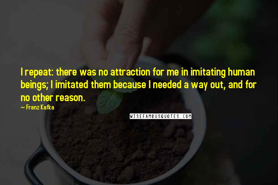 Franz Kafka Quotes: I repeat: there was no attraction for me in imitating human beings; I imitated them because I needed a way out, and for no other reason.
