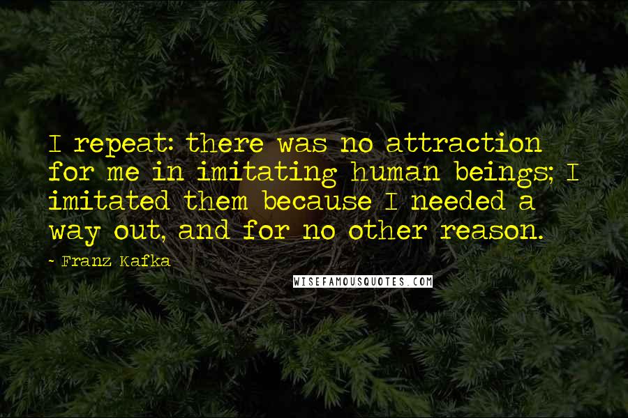 Franz Kafka Quotes: I repeat: there was no attraction for me in imitating human beings; I imitated them because I needed a way out, and for no other reason.