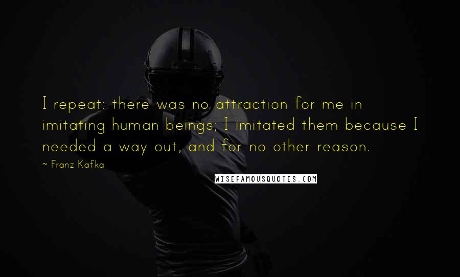 Franz Kafka Quotes: I repeat: there was no attraction for me in imitating human beings; I imitated them because I needed a way out, and for no other reason.