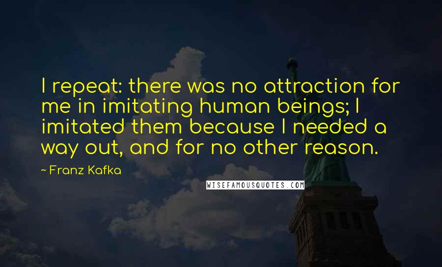 Franz Kafka Quotes: I repeat: there was no attraction for me in imitating human beings; I imitated them because I needed a way out, and for no other reason.