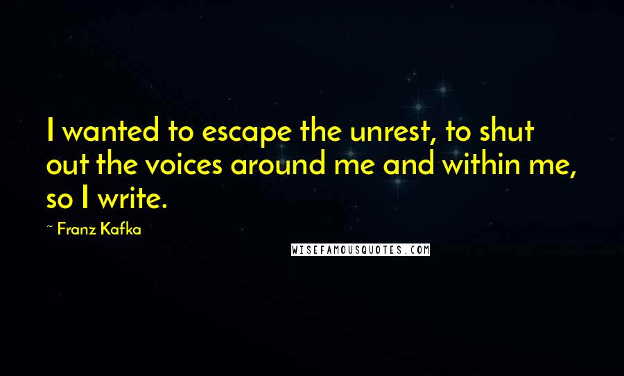 Franz Kafka Quotes: I wanted to escape the unrest, to shut out the voices around me and within me, so I write.