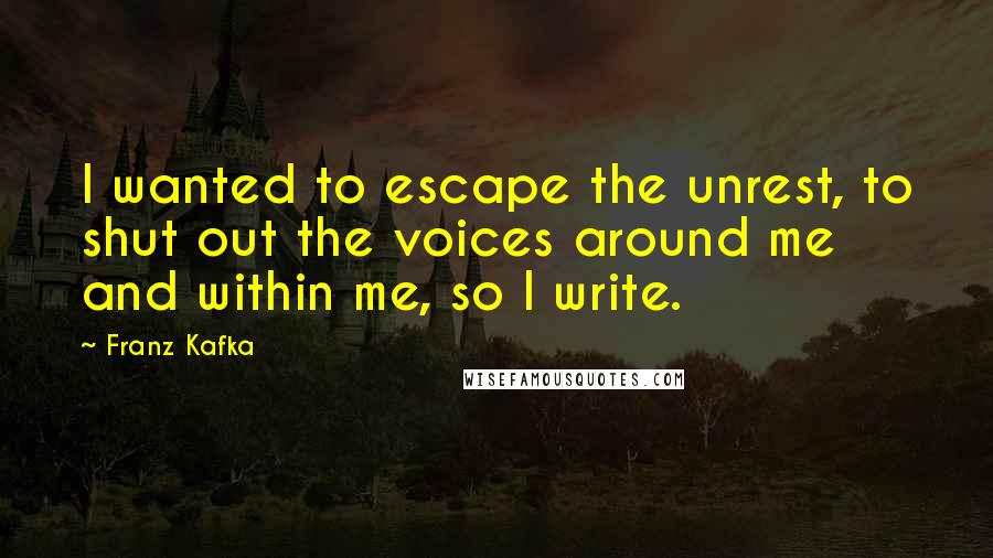 Franz Kafka Quotes: I wanted to escape the unrest, to shut out the voices around me and within me, so I write.