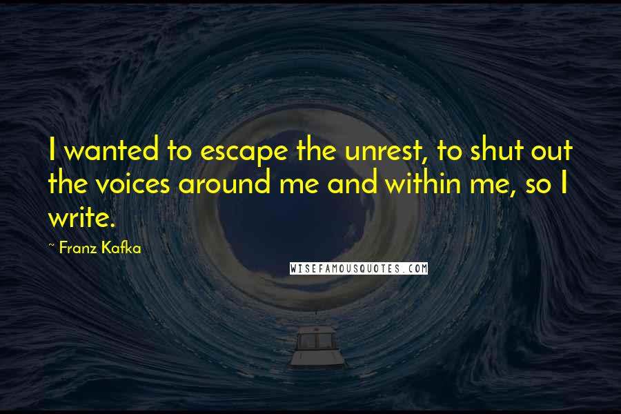 Franz Kafka Quotes: I wanted to escape the unrest, to shut out the voices around me and within me, so I write.