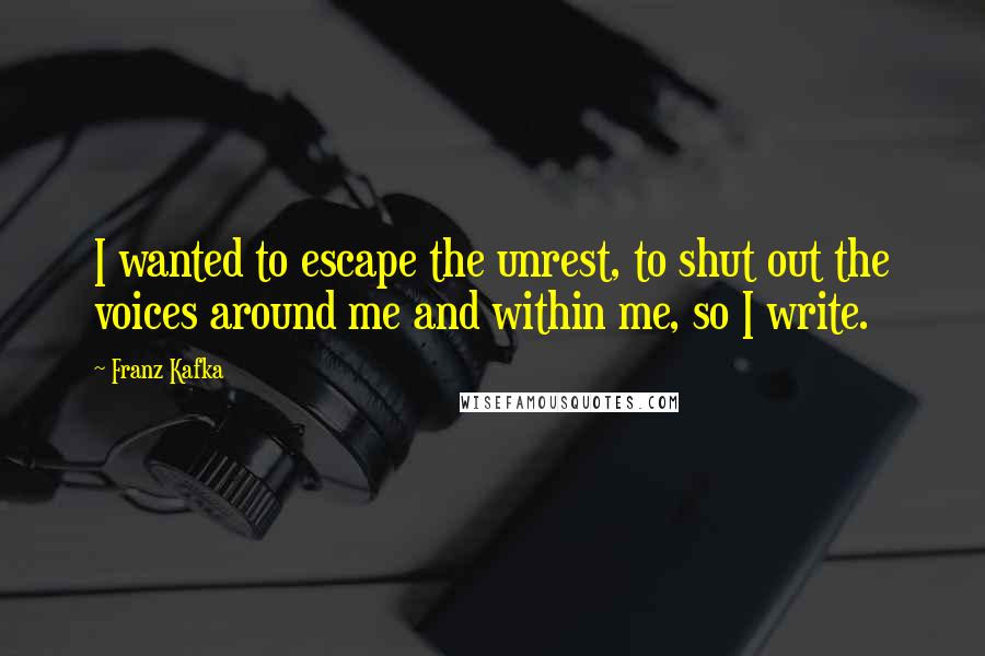 Franz Kafka Quotes: I wanted to escape the unrest, to shut out the voices around me and within me, so I write.