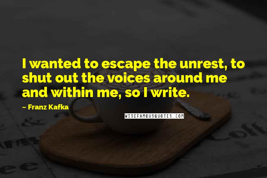 Franz Kafka Quotes: I wanted to escape the unrest, to shut out the voices around me and within me, so I write.