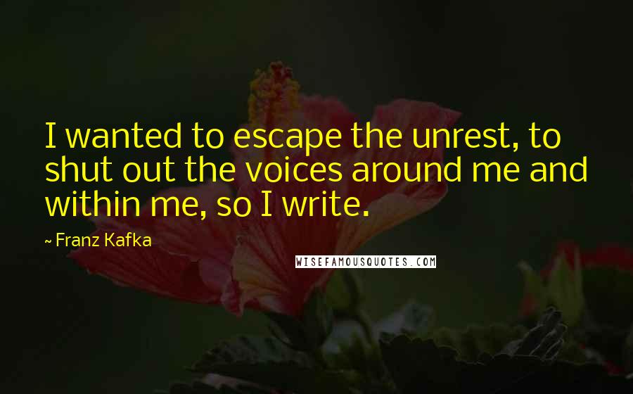 Franz Kafka Quotes: I wanted to escape the unrest, to shut out the voices around me and within me, so I write.