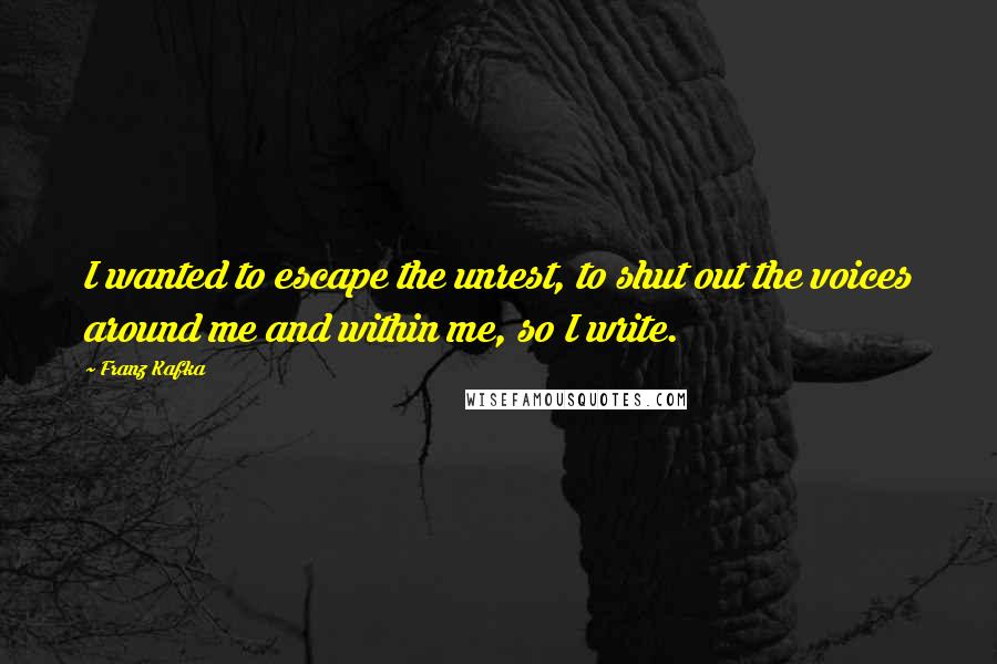 Franz Kafka Quotes: I wanted to escape the unrest, to shut out the voices around me and within me, so I write.