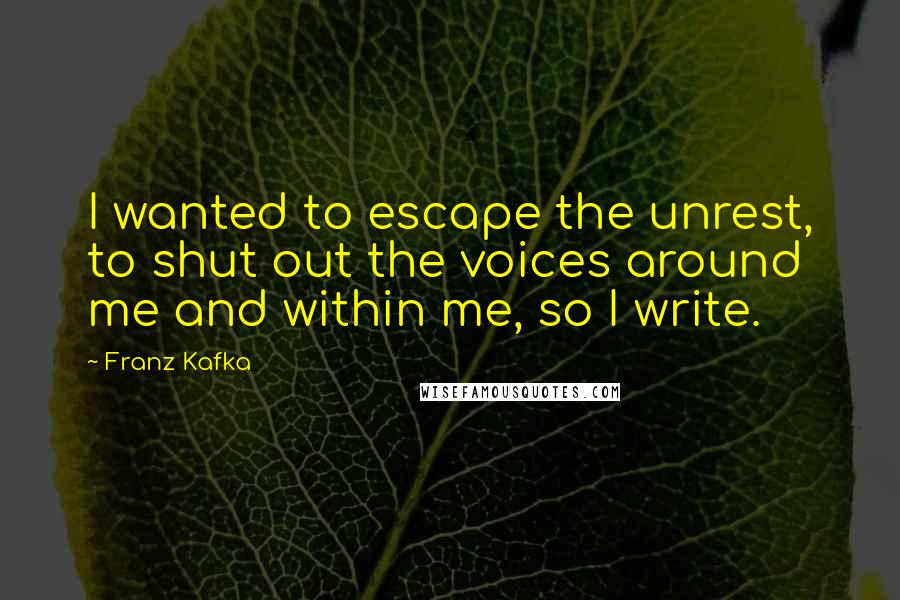 Franz Kafka Quotes: I wanted to escape the unrest, to shut out the voices around me and within me, so I write.