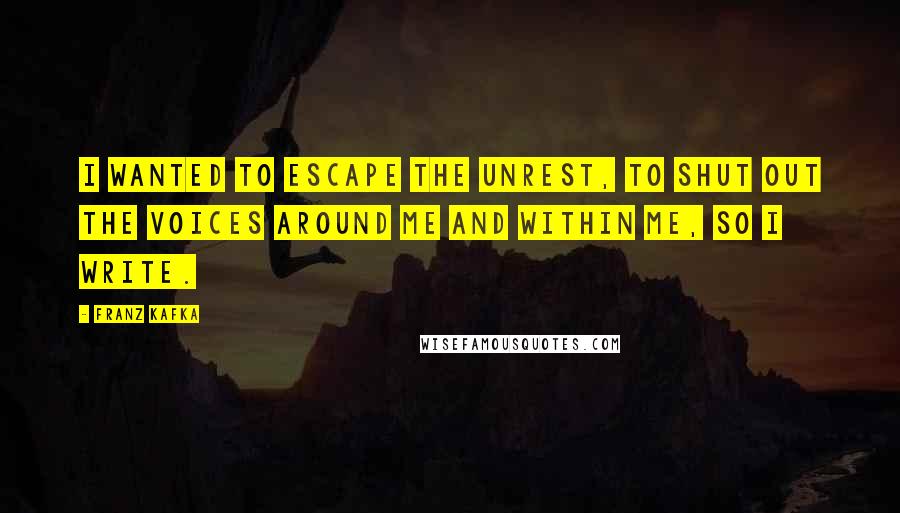 Franz Kafka Quotes: I wanted to escape the unrest, to shut out the voices around me and within me, so I write.