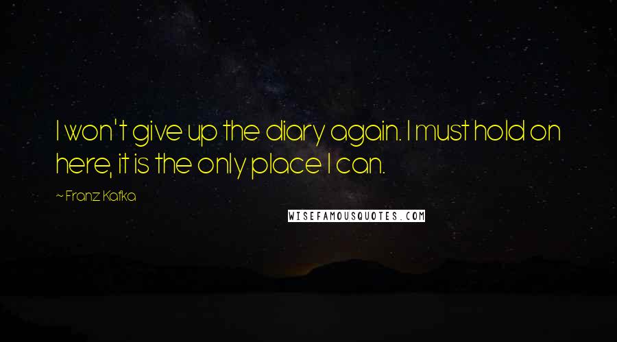 Franz Kafka Quotes: I won't give up the diary again. I must hold on here, it is the only place I can.