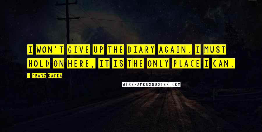 Franz Kafka Quotes: I won't give up the diary again. I must hold on here, it is the only place I can.