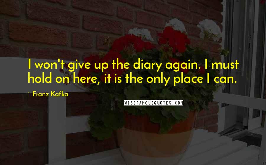 Franz Kafka Quotes: I won't give up the diary again. I must hold on here, it is the only place I can.