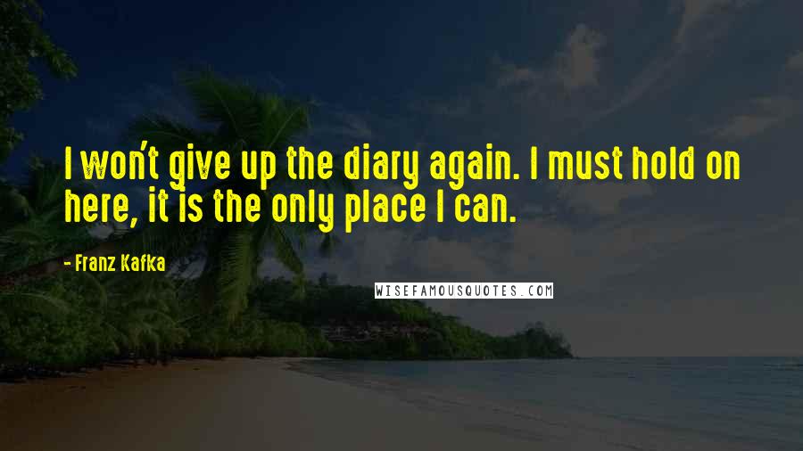 Franz Kafka Quotes: I won't give up the diary again. I must hold on here, it is the only place I can.