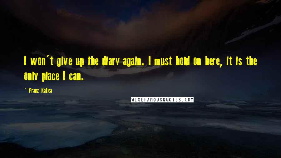 Franz Kafka Quotes: I won't give up the diary again. I must hold on here, it is the only place I can.