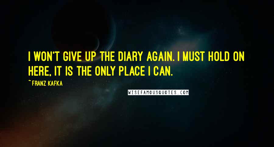 Franz Kafka Quotes: I won't give up the diary again. I must hold on here, it is the only place I can.