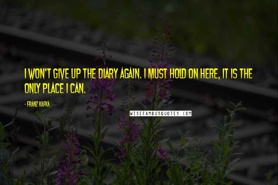 Franz Kafka Quotes: I won't give up the diary again. I must hold on here, it is the only place I can.