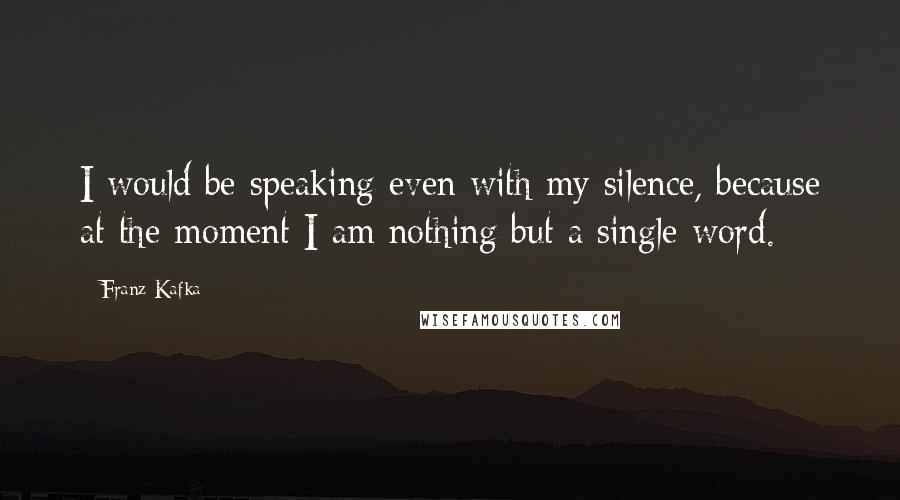 Franz Kafka Quotes: I would be speaking even with my silence, because at the moment I am nothing but a single word.