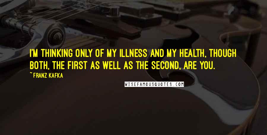 Franz Kafka Quotes: I'm thinking only of my illness and my health, though both, the first as well as the second, are you.