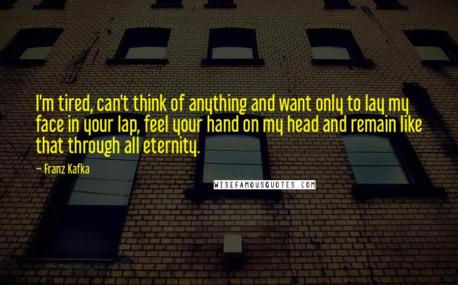 Franz Kafka Quotes: I'm tired, can't think of anything and want only to lay my face in your lap, feel your hand on my head and remain like that through all eternity.
