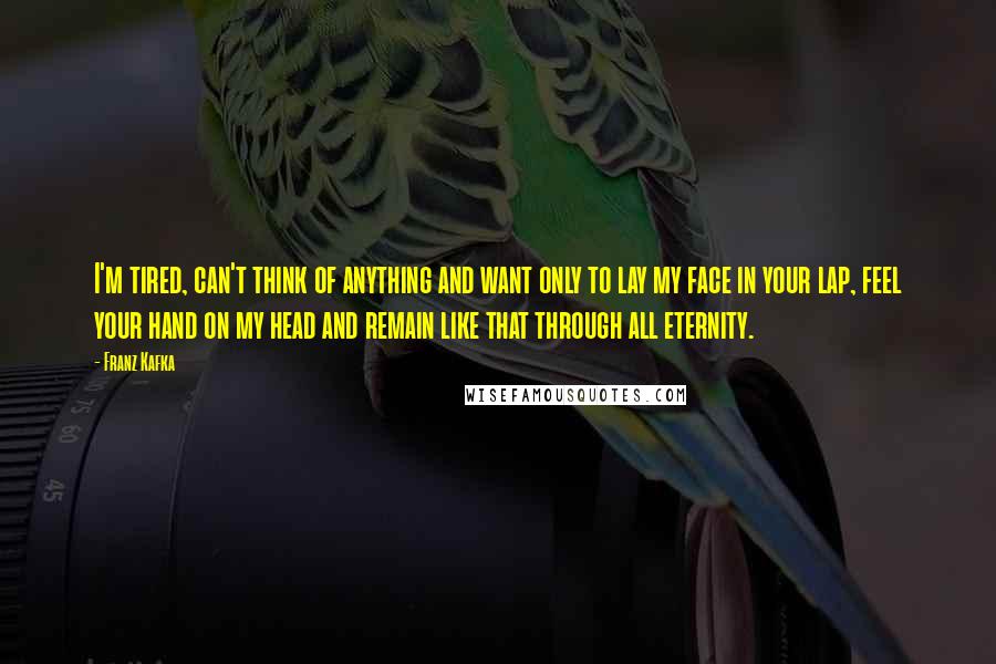 Franz Kafka Quotes: I'm tired, can't think of anything and want only to lay my face in your lap, feel your hand on my head and remain like that through all eternity.