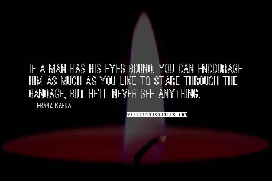 Franz Kafka Quotes: If a man has his eyes bound, you can encourage him as much as you like to stare through the bandage, but he'll never see anything.