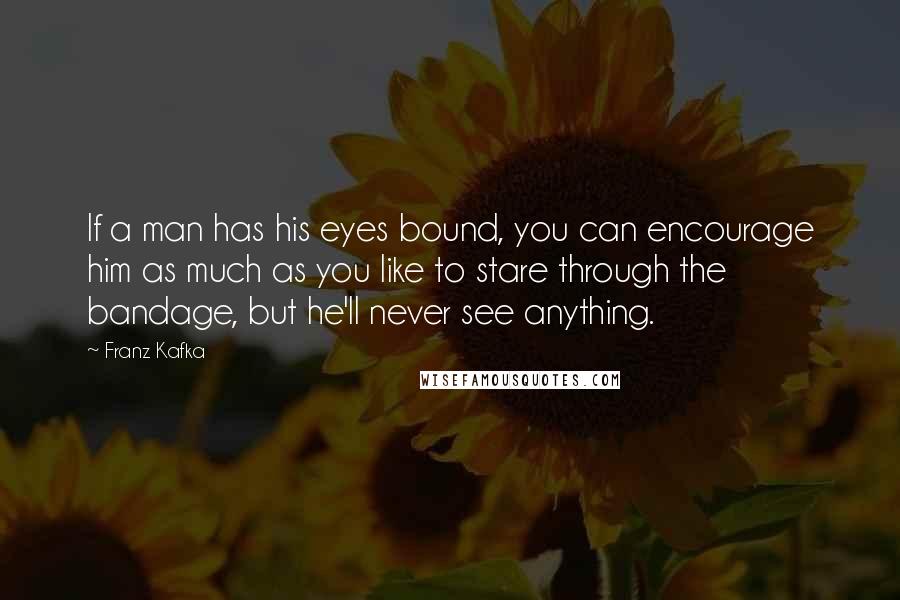 Franz Kafka Quotes: If a man has his eyes bound, you can encourage him as much as you like to stare through the bandage, but he'll never see anything.