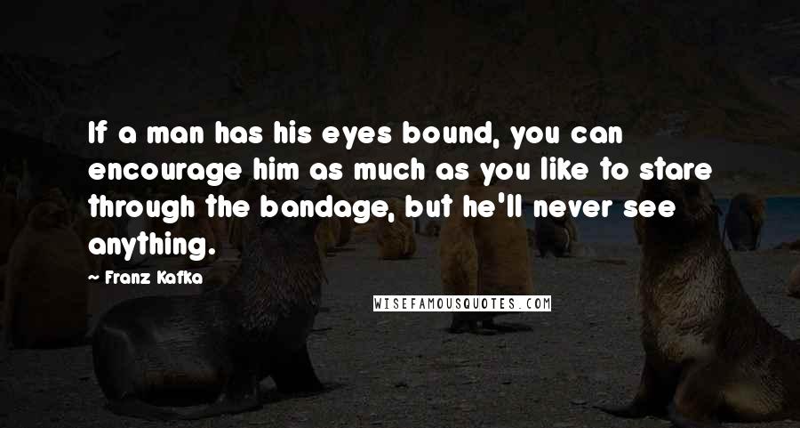 Franz Kafka Quotes: If a man has his eyes bound, you can encourage him as much as you like to stare through the bandage, but he'll never see anything.