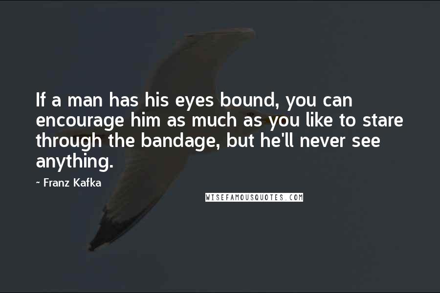 Franz Kafka Quotes: If a man has his eyes bound, you can encourage him as much as you like to stare through the bandage, but he'll never see anything.