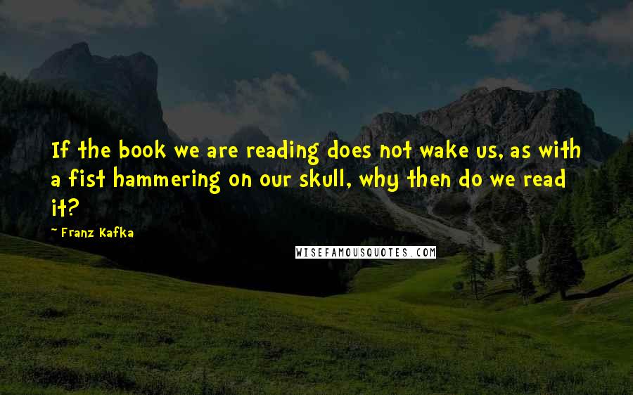 Franz Kafka Quotes: If the book we are reading does not wake us, as with a fist hammering on our skull, why then do we read it?