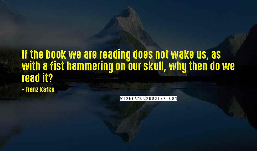 Franz Kafka Quotes: If the book we are reading does not wake us, as with a fist hammering on our skull, why then do we read it?