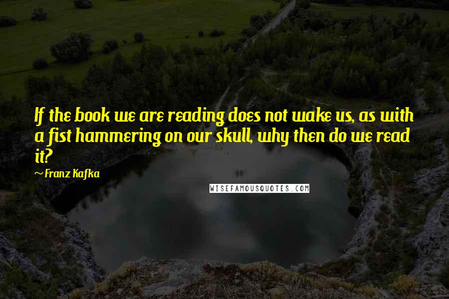 Franz Kafka Quotes: If the book we are reading does not wake us, as with a fist hammering on our skull, why then do we read it?