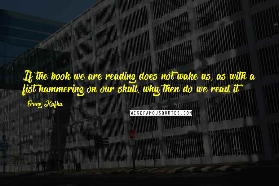 Franz Kafka Quotes: If the book we are reading does not wake us, as with a fist hammering on our skull, why then do we read it?