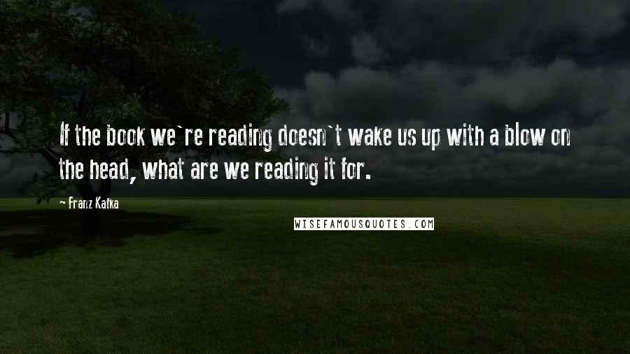 Franz Kafka Quotes: If the book we're reading doesn't wake us up with a blow on the head, what are we reading it for.