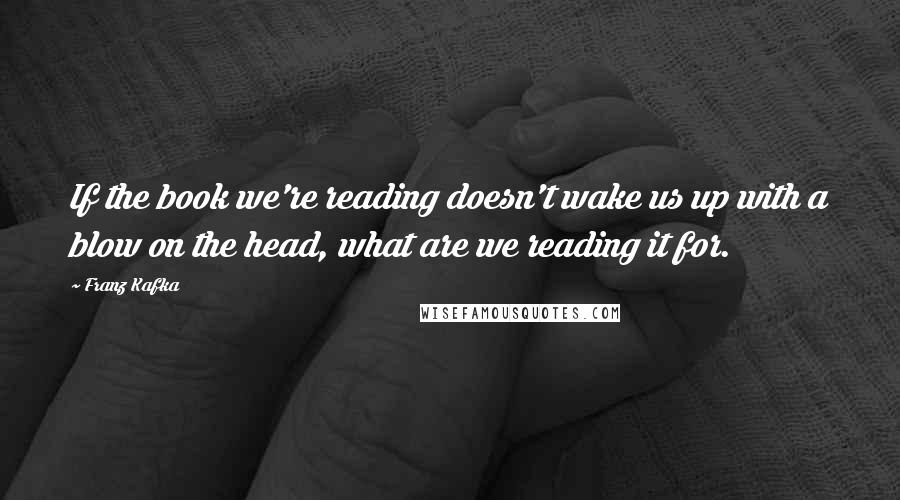 Franz Kafka Quotes: If the book we're reading doesn't wake us up with a blow on the head, what are we reading it for.