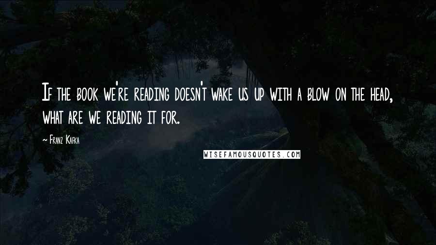 Franz Kafka Quotes: If the book we're reading doesn't wake us up with a blow on the head, what are we reading it for.
