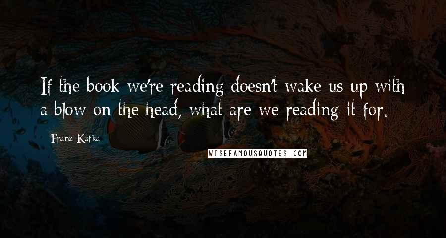 Franz Kafka Quotes: If the book we're reading doesn't wake us up with a blow on the head, what are we reading it for.