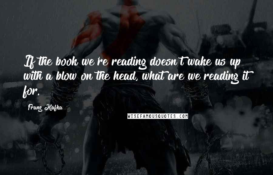 Franz Kafka Quotes: If the book we're reading doesn't wake us up with a blow on the head, what are we reading it for.