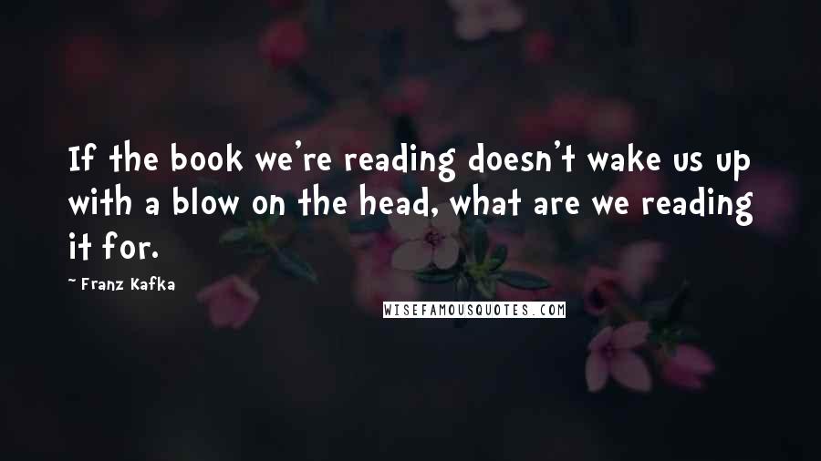 Franz Kafka Quotes: If the book we're reading doesn't wake us up with a blow on the head, what are we reading it for.