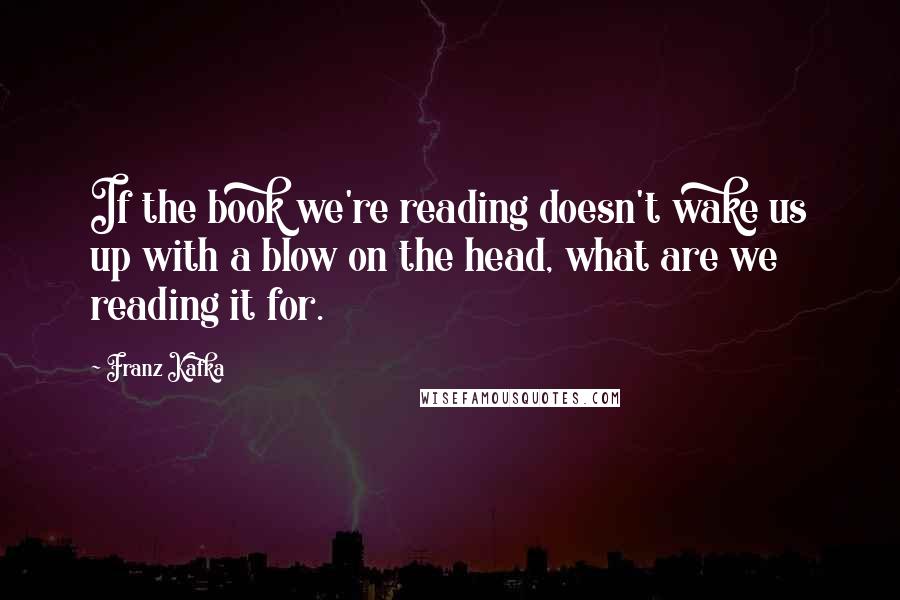 Franz Kafka Quotes: If the book we're reading doesn't wake us up with a blow on the head, what are we reading it for.