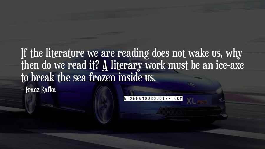 Franz Kafka Quotes: If the literature we are reading does not wake us, why then do we read it? A literary work must be an ice-axe to break the sea frozen inside us.