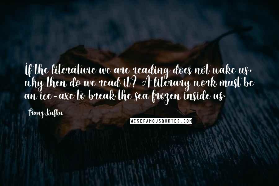 Franz Kafka Quotes: If the literature we are reading does not wake us, why then do we read it? A literary work must be an ice-axe to break the sea frozen inside us.