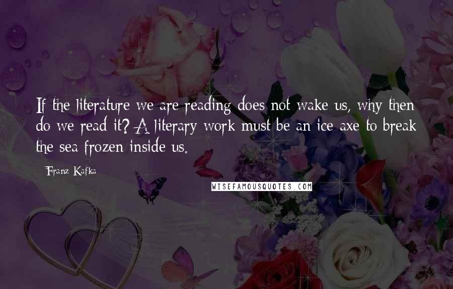 Franz Kafka Quotes: If the literature we are reading does not wake us, why then do we read it? A literary work must be an ice-axe to break the sea frozen inside us.