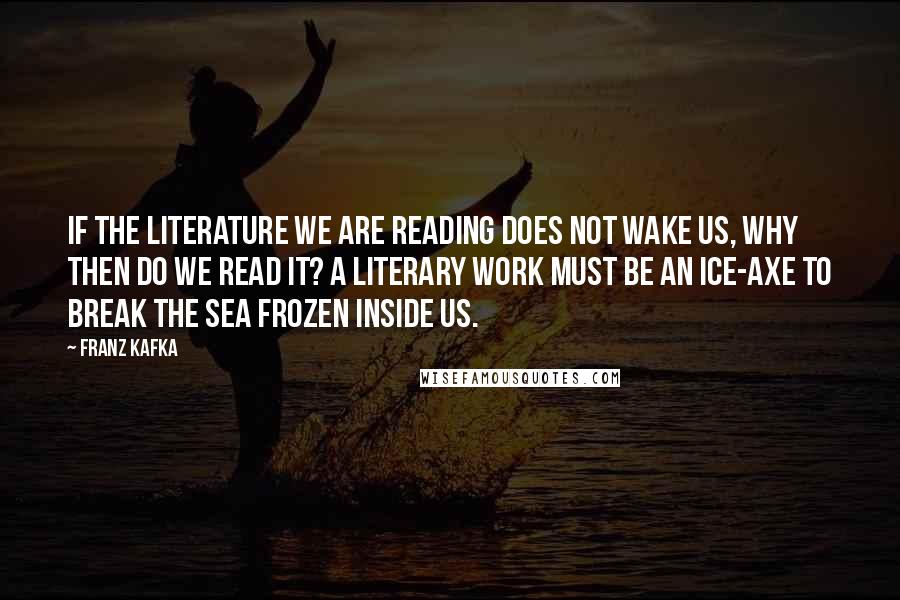Franz Kafka Quotes: If the literature we are reading does not wake us, why then do we read it? A literary work must be an ice-axe to break the sea frozen inside us.