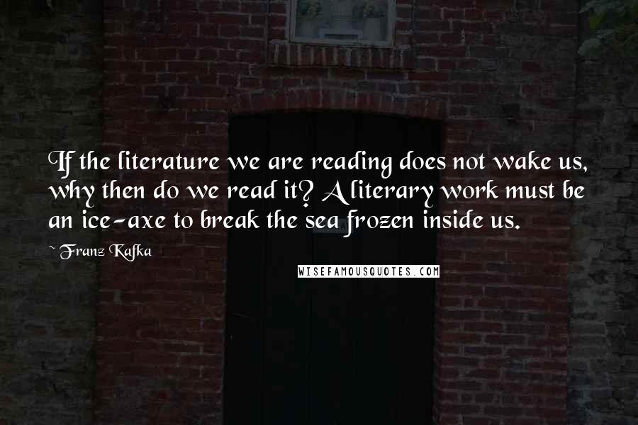 Franz Kafka Quotes: If the literature we are reading does not wake us, why then do we read it? A literary work must be an ice-axe to break the sea frozen inside us.