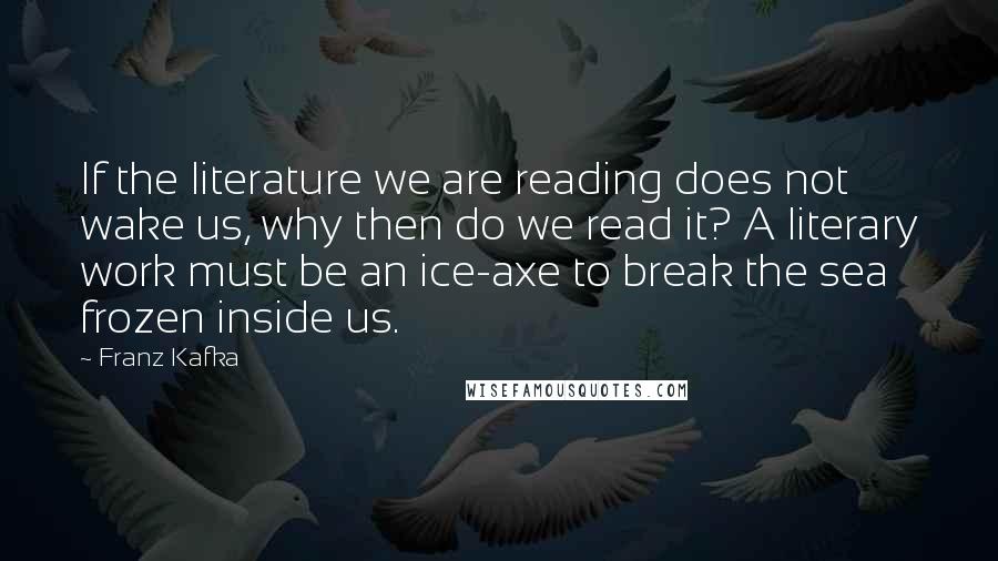 Franz Kafka Quotes: If the literature we are reading does not wake us, why then do we read it? A literary work must be an ice-axe to break the sea frozen inside us.