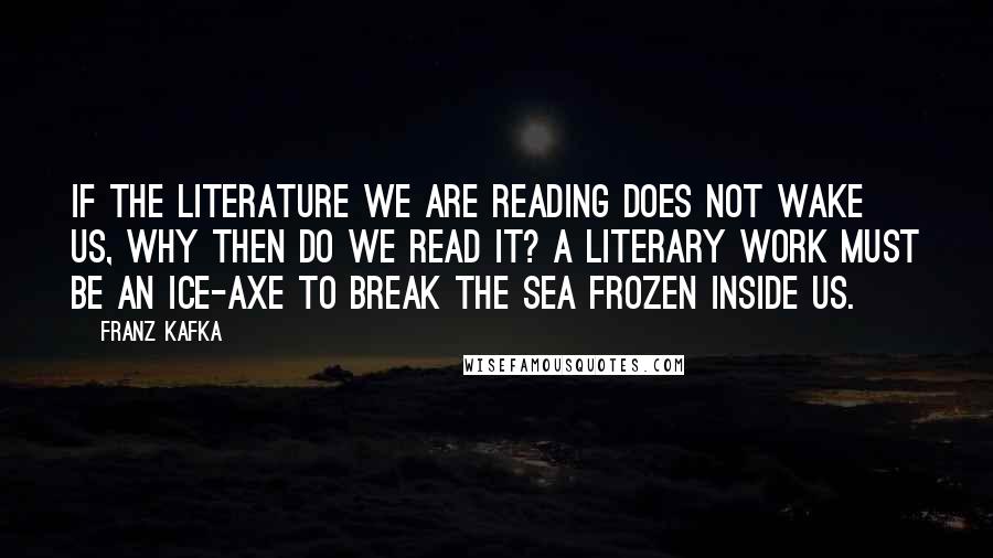 Franz Kafka Quotes: If the literature we are reading does not wake us, why then do we read it? A literary work must be an ice-axe to break the sea frozen inside us.